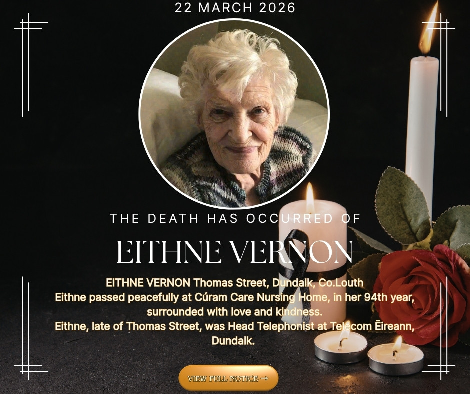 EITHNE VERNON Thomas Street, Dundalk, Co.Louth Eithne passed peacefully at Cúram Care Nursing Home, in her 94th year